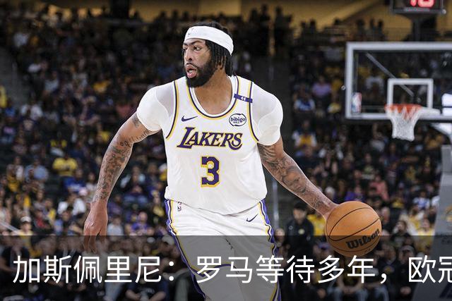 加斯佩里尼：罗马等待多年，欧冠要给皇家马德里制造困难