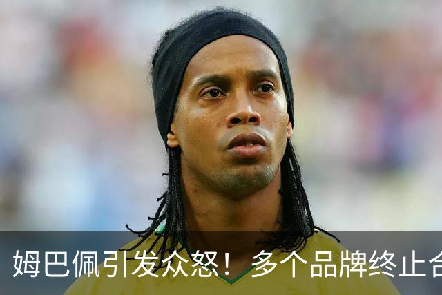 姆巴佩引发众怒！多个品牌终止合作，名记开炮：没脑子令人讨厌