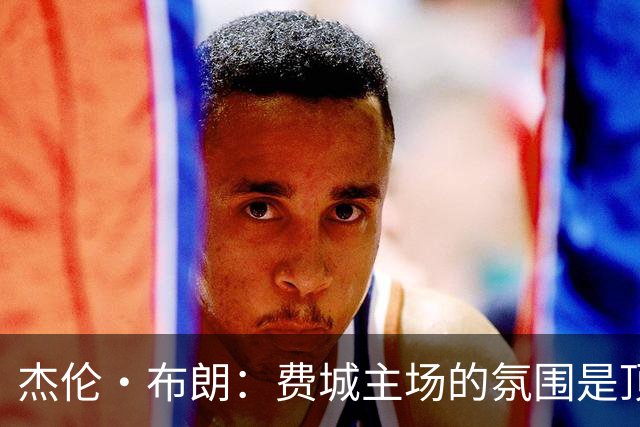 杰伦·布朗：费城主场的氛围是顶级的 球迷们帮我们重新回到比赛