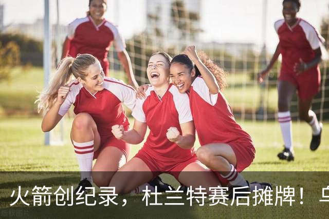 火箭创纪录，杜兰特赛后摊牌！乌度卡评价申京，火箭有一人被忽视