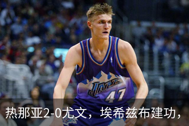 热那亚2-0尤文，埃希兹布建功，巴尔丹齐锁定胜局
