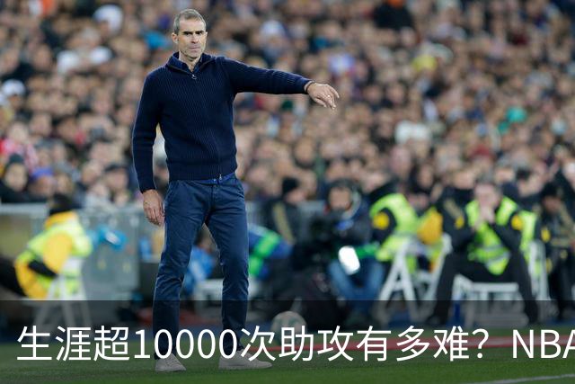 生涯超10000次助攻有多难？NBA仅8人做到，现役2人上榜，榜首独一档