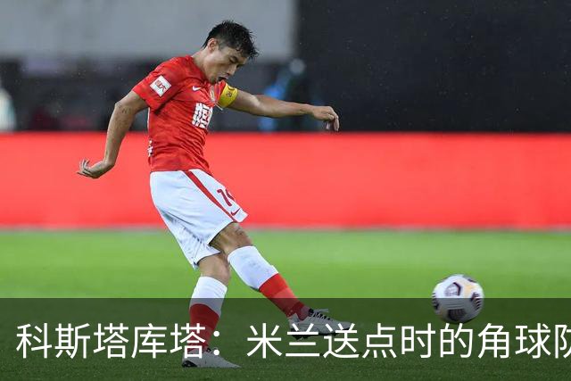 科斯塔库塔：米兰送点时的角球防守令人震惊，对手三个人没人管
