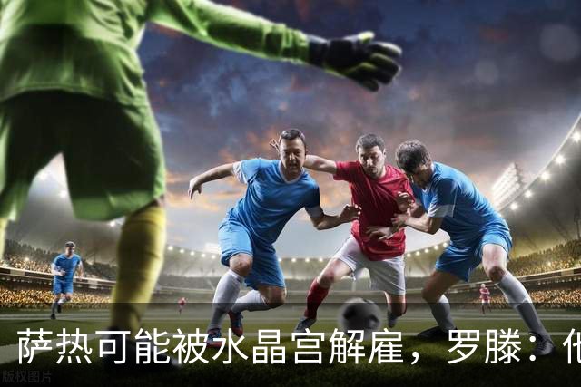 萨热可能被水晶宫解雇，罗滕：他是在为自己的自视过高买单