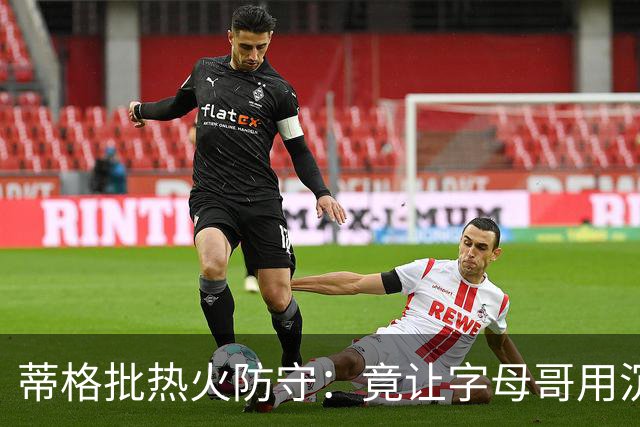 蒂格批热火防守：竟让字母哥用沉退防守